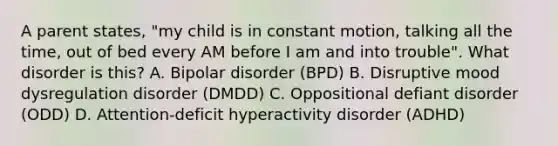 A parent states, "my child is in constant motion, talking all the time, out of bed every AM before I am and into trouble". What disorder is this? A. Bipolar disorder (BPD) B. Disruptive mood dysregulation disorder (DMDD) C. Oppositional defiant disorder (ODD) D. Attention-deficit hyperactivity disorder (ADHD)