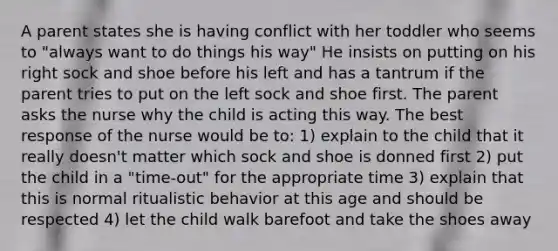 A parent states she is having conflict with her toddler who seems to "always want to do things his way" He insists on putting on his right sock and shoe before his left and has a tantrum if the parent tries to put on the left sock and shoe first. The parent asks the nurse why the child is acting this way. The best response of the nurse would be to: 1) explain to the child that it really doesn't matter which sock and shoe is donned first 2) put the child in a "time-out" for the appropriate time 3) explain that this is normal ritualistic behavior at this age and should be respected 4) let the child walk barefoot and take the shoes away