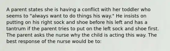 A parent states she is having a conflict with her toddler who seems to "always want to do things his way." He insists on putting on his right sock and shoe before his left and has a tantrum if the parent tries to put on the left sock and shoe first. The parent asks the nurse why the child is acting this way. The best response of the nurse would be to: