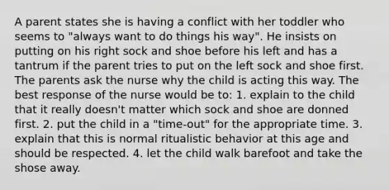 A parent states she is having a conflict with her toddler who seems to "always want to do things his way". He insists on putting on his right sock and shoe before his left and has a tantrum if the parent tries to put on the left sock and shoe first. The parents ask the nurse why the child is acting this way. The best response of the nurse would be to: 1. explain to the child that it really doesn't matter which sock and shoe are donned first. 2. put the child in a "time-out" for the appropriate time. 3. explain that this is normal ritualistic behavior at this age and should be respected. 4. let the child walk barefoot and take the shose away.