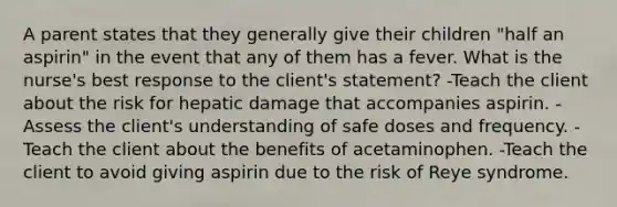 A parent states that they generally give their children "half an aspirin" in the event that any of them has a fever. What is the nurse's best response to the client's statement? -Teach the client about the risk for hepatic damage that accompanies aspirin. -Assess the client's understanding of safe doses and frequency. -Teach the client about the benefits of acetaminophen. -Teach the client to avoid giving aspirin due to the risk of Reye syndrome.