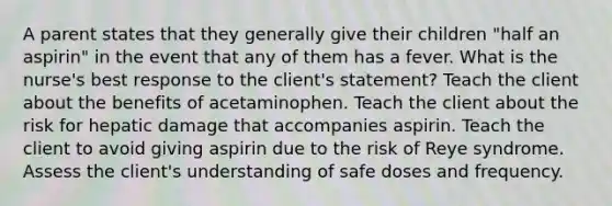 A parent states that they generally give their children "half an aspirin" in the event that any of them has a fever. What is the nurse's best response to the client's statement? Teach the client about the benefits of acetaminophen. Teach the client about the risk for hepatic damage that accompanies aspirin. Teach the client to avoid giving aspirin due to the risk of Reye syndrome. Assess the client's understanding of safe doses and frequency.