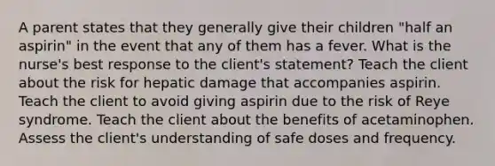 A parent states that they generally give their children "half an aspirin" in the event that any of them has a fever. What is the nurse's best response to the client's statement? Teach the client about the risk for hepatic damage that accompanies aspirin. Teach the client to avoid giving aspirin due to the risk of Reye syndrome. Teach the client about the benefits of acetaminophen. Assess the client's understanding of safe doses and frequency.