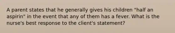 A parent states that he generally gives his children "half an aspirin" in the event that any of them has a fever. What is the nurse's best response to the client's statement?