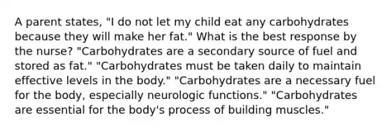 A parent states, "I do not let my child eat any carbohydrates because they will make her fat." What is the best response by the nurse? "Carbohydrates are a secondary source of fuel and stored as fat." "Carbohydrates must be taken daily to maintain effective levels in the body." "Carbohydrates are a necessary fuel for the body, especially neurologic functions." "Carbohydrates are essential for the body's process of building muscles."