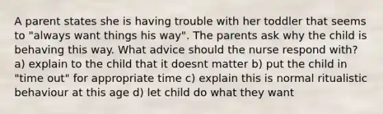 A parent states she is having trouble with her toddler that seems to "always want things his way". The parents ask why the child is behaving this way. What advice should the nurse respond with? a) explain to the child that it doesnt matter b) put the child in "time out" for appropriate time c) explain this is normal ritualistic behaviour at this age d) let child do what they want