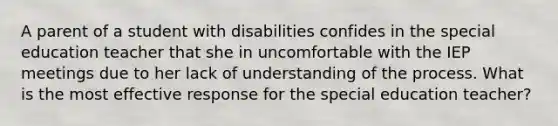 A parent of a student with disabilities confides in the special education teacher that she in uncomfortable with the IEP meetings due to her lack of understanding of the process. What is the most effective response for the special education teacher?