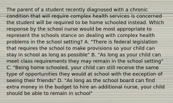 The parent of a student recently diagnosed with a chronic condition that will require complex health services is concerned the student will be required to be home schooled instead. Which response by the school nurse would be most appropriate to represent the schools stance on dealing with complex health problems in the school setting? A. "There is federal legislation that requires the school to make provisions so your child can stay in school as long as possible" B. "As long as your child can meet class requirements they may remain in the school setting" C. "Being home schooled, your child can still receive the same type of opportunities they would at school with the exception of seeing their friends" D. "As long as the school board can find extra money in the budget to hire an additional nurse, your child should be able to remain in school"