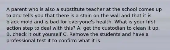 A parent who is also a substitute teacher at the school comes up to and tells you that there is a stain on the wall and that it is black mold and is bad for everyone's health. What is your first action step to deal with this? A. get the custodian to clean it up. B. check it out yourself C. Remove the students and have a professional test it to confirm what it is.