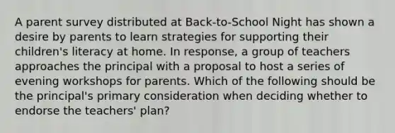 A parent survey distributed at Back-to-School Night has shown a desire by parents to learn strategies for supporting their children's literacy at home. In response, a group of teachers approaches the principal with a proposal to host a series of evening workshops for parents. Which of the following should be the principal's primary consideration when deciding whether to endorse the teachers' plan?