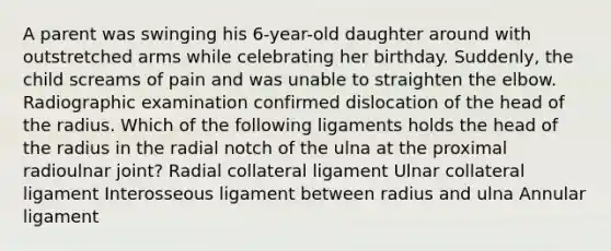 A parent was swinging his 6-year-old daughter around with outstretched arms while celebrating her birthday. Suddenly, the child screams of pain and was unable to straighten the elbow. Radiographic examination confirmed dislocation of the head of the radius. Which of the following ligaments holds the head of the radius in the radial notch of the ulna at the proximal radioulnar joint? Radial collateral ligament Ulnar collateral ligament Interosseous ligament between radius and ulna Annular ligament