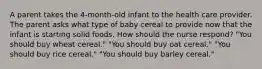 A parent takes the 4-month-old infant to the health care provider. The parent asks what type of baby cereal to provide now that the infant is starting solid foods. How should the nurse respond? "You should buy wheat cereal." "You should buy oat cereal." "You should buy rice cereal." "You should buy barley cereal."