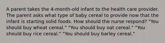 A parent takes the 4-month-old infant to the health care provider. The parent asks what type of baby cereal to provide now that the infant is starting solid foods. How should the nurse respond? "You should buy wheat cereal." "You should buy oat cereal." "You should buy rice cereal." "You should buy barley cereal."