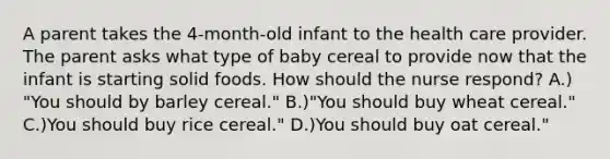 A parent takes the 4-month-old infant to the health care provider. The parent asks what type of baby cereal to provide now that the infant is starting solid foods. How should the nurse respond? A.) "You should by barley cereal." B.)"You should buy wheat cereal." C.)You should buy rice cereal." D.)You should buy oat cereal."