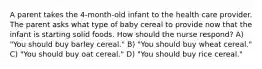 A parent takes the 4-month-old infant to the health care provider. The parent asks what type of baby cereal to provide now that the infant is starting solid foods. How should the nurse respond? A) "You should buy barley cereal." B) "You should buy wheat cereal." C) "You should buy oat cereal." D) "You should buy rice cereal."