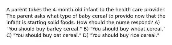 A parent takes the 4-month-old infant to the health care provider. The parent asks what type of baby cereal to provide now that the infant is starting solid foods. How should the nurse respond? A) "You should buy barley cereal." B) "You should buy wheat cereal." C) "You should buy oat cereal." D) "You should buy rice cereal."