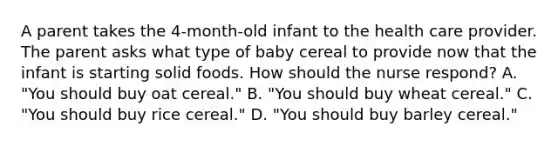 A parent takes the 4-month-old infant to the health care provider. The parent asks what type of baby cereal to provide now that the infant is starting solid foods. How should the nurse respond? A. "You should buy oat cereal." B. "You should buy wheat cereal." C. "You should buy rice cereal." D. "You should buy barley cereal."