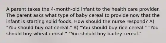 A parent takes the 4-month-old infant to the health care provider. The parent asks what type of baby cereal to provide now that the infant is starting solid foods. How should the nurse respond? A) "You should buy oat cereal." B) "You should buy rice cereal." "You should buy wheat cereal." "You should buy barley cereal."