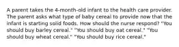 A parent takes the 4-month-old infant to the health care provider. The parent asks what type of baby cereal to provide now that the infant is starting solid foods. How should the nurse respond? "You should buy barley cereal." "You should buy oat cereal." "You should buy wheat cereal." "You should buy rice cereal."