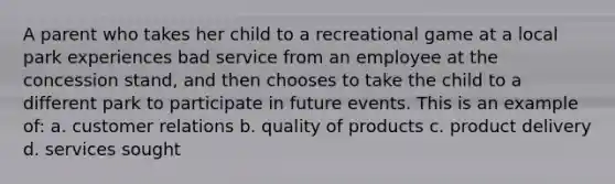 A parent who takes her child to a recreational game at a local park experiences bad service from an employee at the concession stand, and then chooses to take the child to a different park to participate in future events. This is an example of: a. customer relations b. quality of products c. product delivery d. services sought