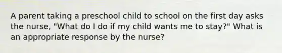 A parent taking a preschool child to school on the first day asks the nurse, "What do I do if my child wants me to stay?" What is an appropriate response by the nurse?