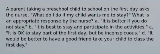 A parent taking a preschool child to school on the first day asks the nurse, "What do I do if my child wants me to stay?" What is an appropriate response by the nurse? a. "It is better if you do not stay." b. "It is best to stay and participate in the activities." c. "It is OK to stay part of the first day, but be inconspicuous." d. "It would be better to have a good friend take your child to class the first day."