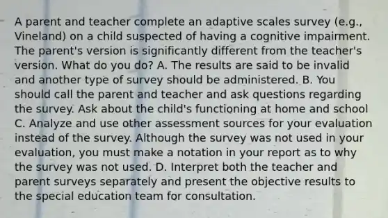 A parent and teacher complete an adaptive scales survey (e.g., Vineland) on a child suspected of having a cognitive impairment. The parent's version is significantly different from the teacher's version. What do you do? A. The results are said to be invalid and another type of survey should be administered. B. You should call the parent and teacher and ask questions regarding the survey. Ask about the child's functioning at home and school C. Analyze and use other assessment sources for your evaluation instead of the survey. Although the survey was not used in your evaluation, you must make a notation in your report as to why the survey was not used. D. Interpret both the teacher and parent surveys separately and present the objective results to the special education team for consultation.