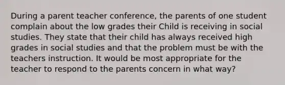 During a parent teacher conference, the parents of one student complain about the low grades their Child is receiving in social studies. They state that their child has always received high grades in social studies and that the problem must be with the teachers instruction. It would be most appropriate for the teacher to respond to the parents concern in what way?