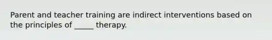 Parent and teacher training are indirect interventions based on the principles of _____ therapy.