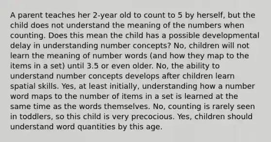 A parent teaches her 2-year old to count to 5 by herself, but the child does not understand the meaning of the numbers when counting. Does this mean the child has a possible developmental delay in understanding number concepts? No, children will not learn the meaning of number words (and how they map to the items in a set) until 3.5 or even older. No, the ability to understand number concepts develops after children learn spatial skills. Yes, at least initially, understanding how a number word maps to the number of items in a set is learned at the same time as the words themselves. No, counting is rarely seen in toddlers, so this child is very precocious. Yes, children should understand word quantities by this age.