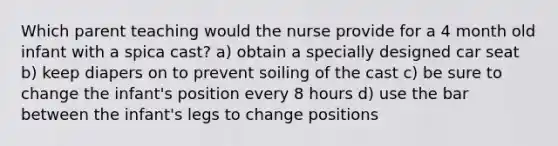 Which parent teaching would the nurse provide for a 4 month old infant with a spica cast? a) obtain a specially designed car seat b) keep diapers on to prevent soiling of the cast c) be sure to change the infant's position every 8 hours d) use the bar between the infant's legs to change positions