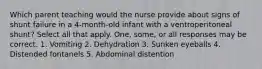 Which parent teaching would the nurse provide about signs of shunt failure in a 4-month-old infant with a ventroperitoneal shunt? Select all that apply. One, some, or all responses may be correct. 1. Vomiting 2. Dehydration 3. Sunken eyeballs 4. Distended fontanels 5. Abdominal distention