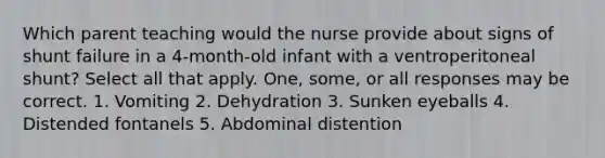 Which parent teaching would the nurse provide about signs of shunt failure in a 4-month-old infant with a ventroperitoneal shunt? Select all that apply. One, some, or all responses may be correct. 1. Vomiting 2. Dehydration 3. Sunken eyeballs 4. Distended fontanels 5. Abdominal distention