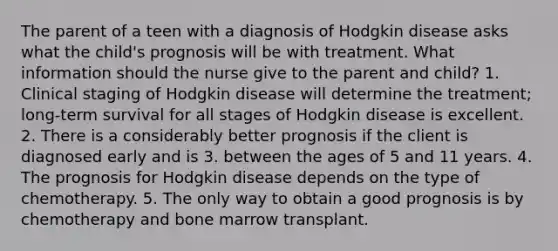 The parent of a teen with a diagnosis of Hodgkin disease asks what the child's prognosis will be with treatment. What information should the nurse give to the parent and child? 1. Clinical staging of Hodgkin disease will determine the treatment; long-term survival for all stages of Hodgkin disease is excellent. 2. There is a considerably better prognosis if the client is diagnosed early and is 3. between the ages of 5 and 11 years. 4. The prognosis for Hodgkin disease depends on the type of chemotherapy. 5. The only way to obtain a good prognosis is by chemotherapy and bone marrow transplant.