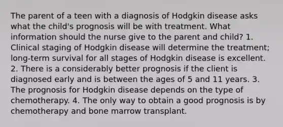 The parent of a teen with a diagnosis of Hodgkin disease asks what the child's prognosis will be with treatment. What information should the nurse give to the parent and child? 1. Clinical staging of Hodgkin disease will determine the treatment; long-term survival for all stages of Hodgkin disease is excellent. 2. There is a considerably better prognosis if the client is diagnosed early and is between the ages of 5 and 11 years. 3. The prognosis for Hodgkin disease depends on the type of chemotherapy. 4. The only way to obtain a good prognosis is by chemotherapy and bone marrow transplant.