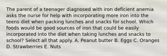 The parent of a teenager diagnosed with iron deficient anemia asks the nurse for help with incorporating more iron into the teens diet when packing lunches and snacks for school. Which foods would be good sources of iron that could be easily incorporated into the diet when taking lunches and snacks to school? Select all that apply. A. Peanut butter B. Eggs C. Oranges D. Strawberries E. Nuts