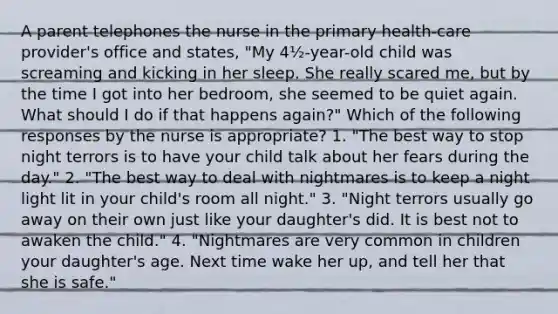 A parent telephones the nurse in the primary health-care provider's office and states, "My 4½-year-old child was screaming and kicking in her sleep. She really scared me, but by the time I got into her bedroom, she seemed to be quiet again. What should I do if that happens again?" Which of the following responses by the nurse is appropriate? 1. "The best way to stop night terrors is to have your child talk about her fears during the day." 2. "The best way to deal with nightmares is to keep a night light lit in your child's room all night." 3. "Night terrors usually go away on their own just like your daughter's did. It is best not to awaken the child." 4. "Nightmares are very common in children your daughter's age. Next time wake her up, and tell her that she is safe."