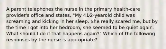 A parent telephones the nurse in the primary health-care provider's office and states, "My 41⁄2-yearold child was screaming and kicking in her sleep. She really scared me, but by the time I got into her bedroom, she seemed to be quiet again. What should I do if that happens again?" Which of the following responses by the nurse is appropriate?