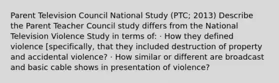 Parent Television Council National Study (PTC; 2013) Describe the Parent Teacher Council study differs from the National Television Violence Study in terms of: · How they defined violence [specifically, that they included destruction of property and accidental violence? · How similar or different are broadcast and basic cable shows in presentation of violence?