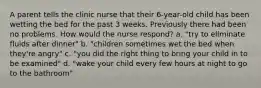 A parent tells the clinic nurse that their 6-year-old child has been wetting the bed for the past 3 weeks. Previously there had been no problems. How would the nurse respond? a. "try to eliminate fluids after dinner" b. "children sometimes wet the bed when they're angry" c. "you did the right thing to bring your child in to be examined" d. "wake your child every few hours at night to go to the bathroom"