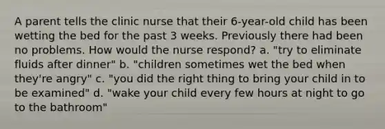 A parent tells the clinic nurse that their 6-year-old child has been wetting the bed for the past 3 weeks. Previously there had been no problems. How would the nurse respond? a. "try to eliminate fluids after dinner" b. "children sometimes wet the bed when they're angry" c. "you did the right thing to bring your child in to be examined" d. "wake your child every few hours at night to go to the bathroom"