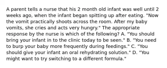 A parent tells a nurse that his 2 month old infant was well until 2 weeks ago, when the infant began spitting up after eating. "Now the vomit practically shoots across the room. After my baby vomits, she cries and acts very hungry." The appropriate response by the nurse is which of the following? A. "You should bring your infant in to the clinic today to be seen." B. "You need to burp your baby more frequently during feedings." C. "You should give your infant an oral rehydrating solution." D. "You might want to try switching to a different formula."