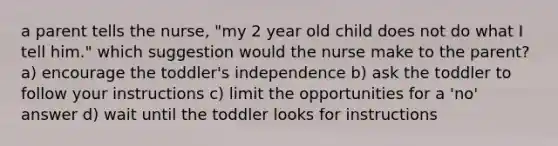 a parent tells the nurse, "my 2 year old child does not do what I tell him." which suggestion would the nurse make to the parent? a) encourage the toddler's independence b) ask the toddler to follow your instructions c) limit the opportunities for a 'no' answer d) wait until the toddler looks for instructions