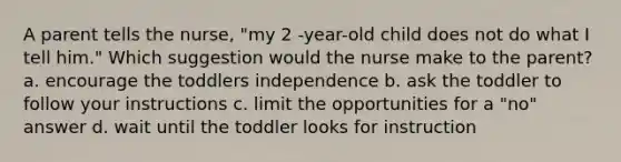 A parent tells the nurse, "my 2 -year-old child does not do what I tell him." Which suggestion would the nurse make to the parent? a. encourage the toddlers independence b. ask the toddler to follow your instructions c. limit the opportunities for a "no" answer d. wait until the toddler looks for instruction