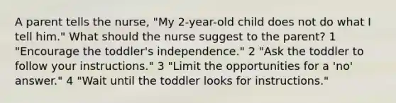 A parent tells the nurse, "My 2-year-old child does not do what I tell him." What should the nurse suggest to the parent? 1 "Encourage the toddler's independence." 2 "Ask the toddler to follow your instructions." 3 "Limit the opportunities for a 'no' answer." 4 "Wait until the toddler looks for instructions."