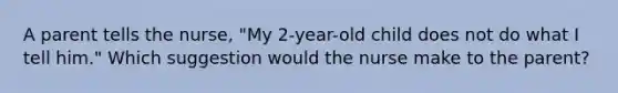 A parent tells the nurse, "My 2-year-old child does not do what I tell him." Which suggestion would the nurse make to the parent?