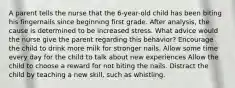 A parent tells the nurse that the 6-year-old child has been biting his fingernails since beginning first grade. After analysis, the cause is determined to be increased stress. What advice would the nurse give the parent regarding this behavior? Encourage the child to drink more milk for stronger nails. Allow some time every day for the child to talk about new experiences Allow the child to choose a reward for not biting the nails. Distract the child by teaching a new skill, such as whistling.