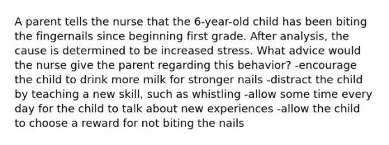 A parent tells the nurse that the 6-year-old child has been biting the fingernails since beginning first grade. After analysis, the cause is determined to be increased stress. What advice would the nurse give the parent regarding this behavior? -encourage the child to drink more milk for stronger nails -distract the child by teaching a new skill, such as whistling -allow some time every day for the child to talk about new experiences -allow the child to choose a reward for not biting the nails