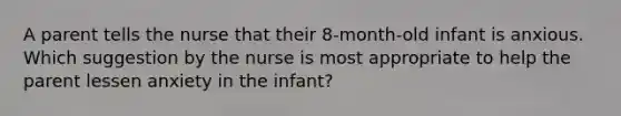 A parent tells the nurse that their 8-month-old infant is anxious. Which suggestion by the nurse is most appropriate to help the parent lessen anxiety in the infant?