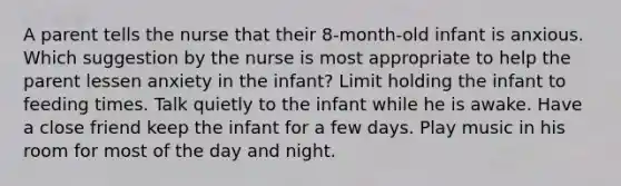 A parent tells the nurse that their 8-month-old infant is anxious. Which suggestion by the nurse is most appropriate to help the parent lessen anxiety in the infant? Limit holding the infant to feeding times. Talk quietly to the infant while he is awake. Have a close friend keep the infant for a few days. Play music in his room for most of the day and night.